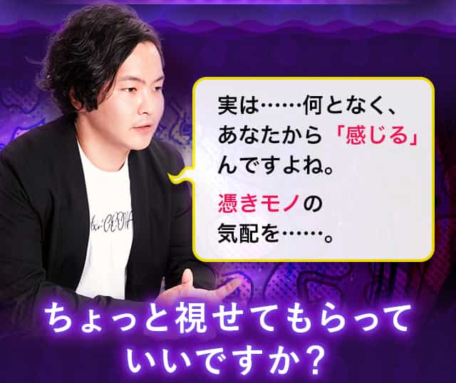 実は……何となく、あなたから「感じる」んですよね。憑きモノの気配を……。ちょっと視せてもらっていいですか？