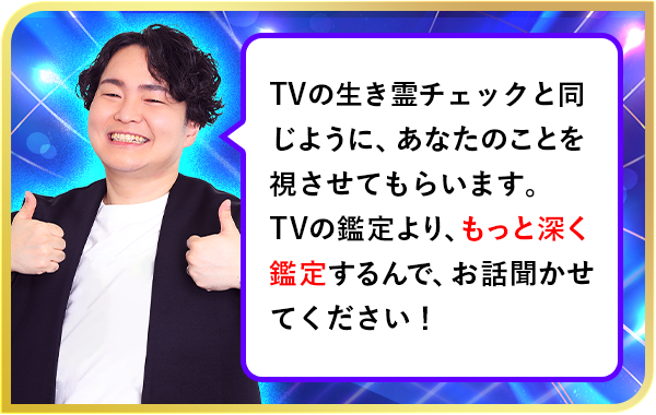 TVの憑きモノチェックと同じように、あなたのことを視させてもらいます。TVの鑑定より、もっと深く鑑定するんで、お話聞かせてください！