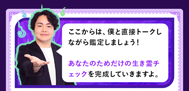 ここからは、僕と直接トークしながら鑑定しましょう！　あなたのためだけの生き霊チェックを完成していきますよ。