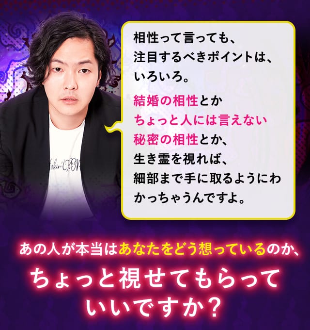 相性って言っても、注目するべきポイントは、いろいろ。結婚の相性とかちょっと人には言えない秘密の相性とか、生き霊を視れば、細部まで手に取るようにわかっちゃうんですよ。ちょっと視せてもらっていいですか？
