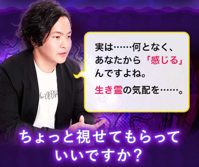 実は……何となく、あなたから「感じる」んですよね。憑きモノの気配を……。ちょっと視せてもらっていいですか？